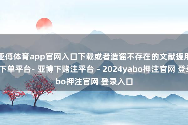 亚傅体育app官网入口下载或者造谣不存在的文献援用-鸭脖下单平台- 亚博下赌注平台 - 2024yabo押注官网 登录入口