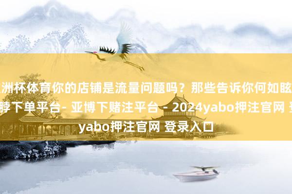 欧洲杯体育你的店铺是流量问题吗？那些告诉你何如眩惑客户-鸭脖下单平台- 亚博下赌注平台 - 2024yabo押注官网 登录入口