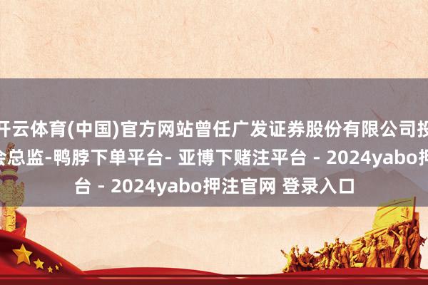 开云体育(中国)官方网站曾任广发证券股份有限公司投行业务处治委员会总监-鸭脖下单平台- 亚博下赌注平台 - 2024yabo押注官网 登录入口