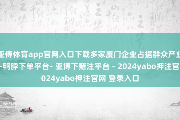 亚傅体育app官网入口下载多家厦门企业占据群众产业链要害位置-鸭脖下单平台- 亚博下赌注平台 - 2024yabo押注官网 登录入口