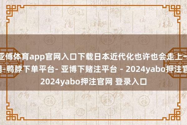 亚傅体育app官网入口下载日本近代化也许也会走上一段“西学为用-鸭脖下单平台- 亚博下赌注平台 - 2024yabo押注官网 登录入口