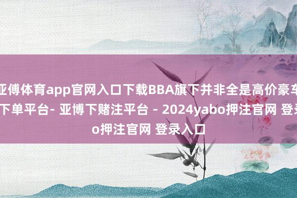 亚傅体育app官网入口下载BBA旗下并非全是高价豪车-鸭脖下单平台- 亚博下赌注平台 - 2024yabo押注官网 登录入口