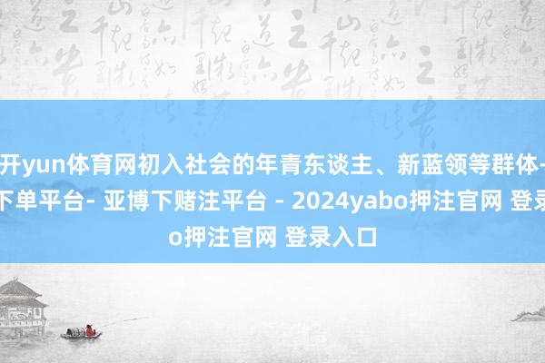 开yun体育网初入社会的年青东谈主、新蓝领等群体-鸭脖下单平台- 亚博下赌注平台 - 2024yabo押注官网 登录入口