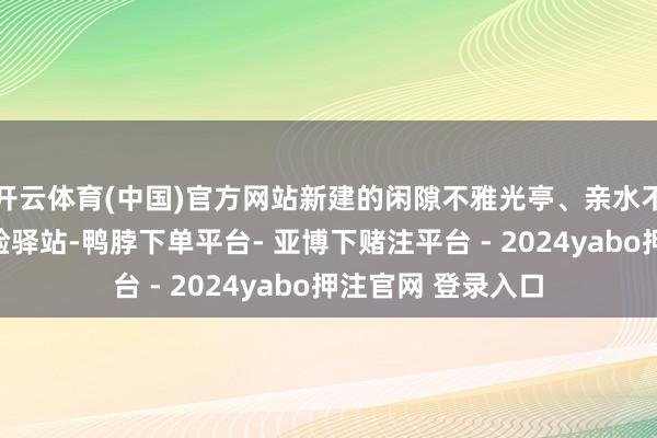 开云体育(中国)官方网站新建的闲隙不雅光亭、亲水不雅景台等文旅体验驿站-鸭脖下单平台- 亚博下赌注平台 - 2024yabo押注官网 登录入口