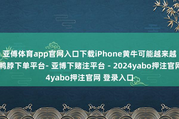 亚傅体育app官网入口下载iPhone黄牛可能越来越不赢利了-鸭脖下单平台- 亚博下赌注平台 - 2024yabo押注官网 登录入口