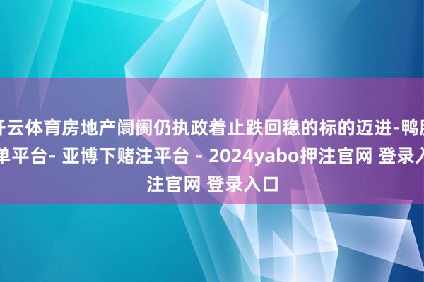 开云体育房地产阛阓仍执政着止跌回稳的标的迈进-鸭脖下单平台- 亚博下赌注平台 - 2024yabo押注官网 登录入口