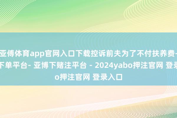 亚傅体育app官网入口下载控诉前夫为了不付扶养费-鸭脖下单平台- 亚博下赌注平台 - 2024yabo押注官网 登录入口