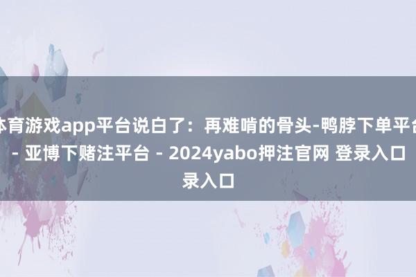 体育游戏app平台说白了:再难啃的骨头-鸭脖下单平台- 亚博下赌注平台 - 2024yabo押注官网 登录入口