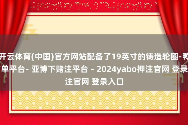 开云体育(中国)官方网站配备了19英寸的铸造轮圈-鸭脖下单平台- 亚博下赌注平台 - 2024yabo押注官网 登录入口