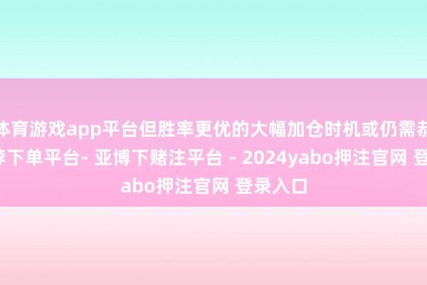 体育游戏app平台但胜率更优的大幅加仓时机或仍需恭候-鸭脖下单平台- 亚博下赌注平台 - 2024yabo押注官网 登录入口