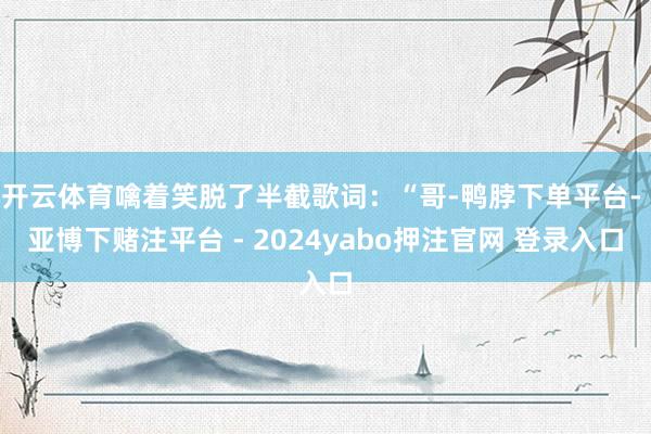 开云体育噙着笑脱了半截歌词:“哥-鸭脖下单平台- 亚博下赌注平台 - 2024yabo押注官网 登录入口