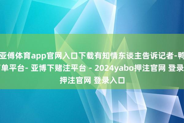 亚傅体育app官网入口下载有知情东谈主告诉记者-鸭脖下单平台- 亚博下赌注平台 - 2024yabo押注官网 登录入口
