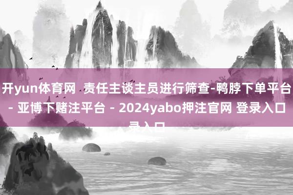 开yun体育网  责任主谈主员进行筛查-鸭脖下单平台- 亚博下赌注平台 - 2024yabo押注官网 登录入口