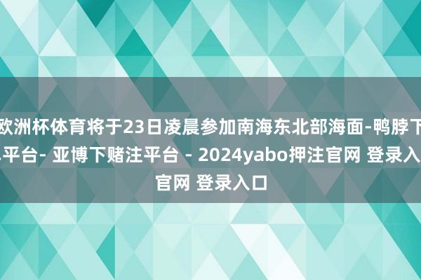 欧洲杯体育将于23日凌晨参加南海东北部海面-鸭脖下单平台- 亚博下赌注平台 - 2024yabo押注官网 登录入口