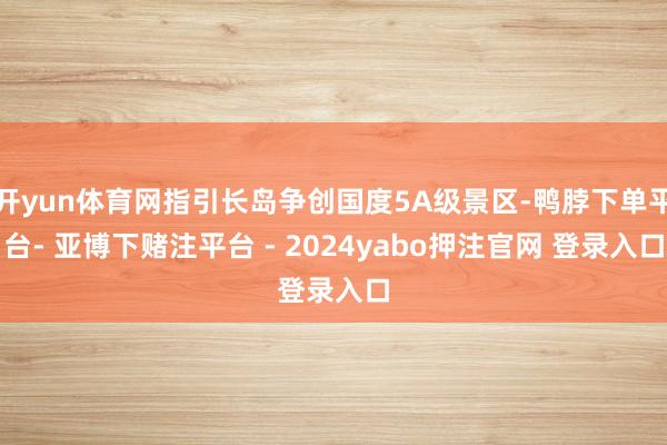 开yun体育网指引长岛争创国度5A级景区-鸭脖下单平台- 亚博下赌注平台 - 2024yabo押注官网 登录入口