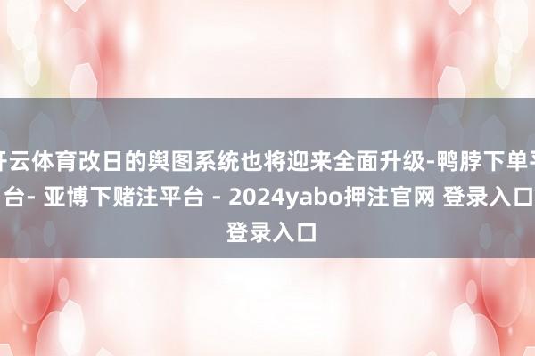 开云体育改日的舆图系统也将迎来全面升级-鸭脖下单平台- 亚博下赌注平台 - 2024yabo押注官网 登录入口