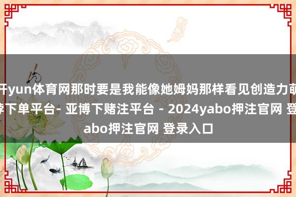 开yun体育网那时要是我能像她姆妈那样看见创造力萌芽-鸭脖下单平台- 亚博下赌注平台 - 2024yabo押注官网 登录入口