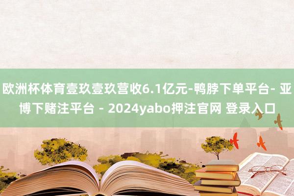 欧洲杯体育壹玖壹玖营收6.1亿元-鸭脖下单平台- 亚博下赌注平台 - 2024yabo押注官网 登录入口