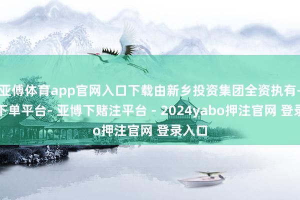 亚傅体育app官网入口下载由新乡投资集团全资执有-鸭脖下单平台- 亚博下赌注平台 - 2024yabo押注官网 登录入口