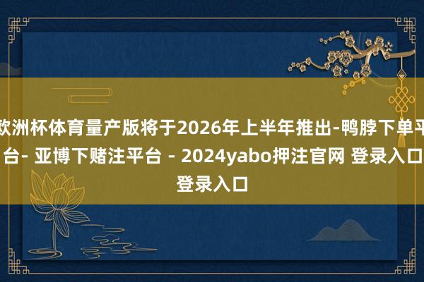 欧洲杯体育量产版将于2026年上半年推出-鸭脖下单平台- 亚博下赌注平台 - 2024yabo押注官网 登录入口