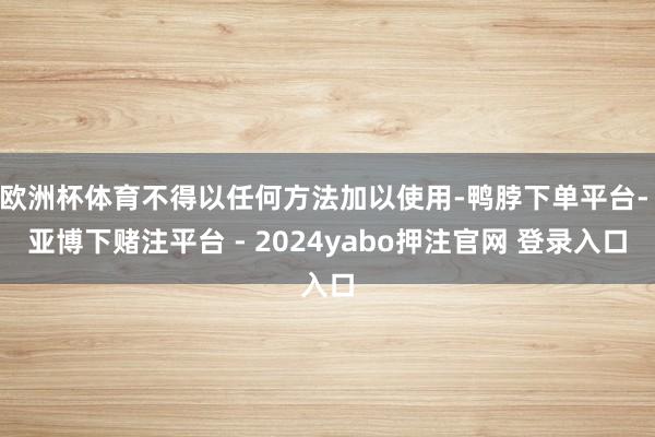 欧洲杯体育不得以任何方法加以使用-鸭脖下单平台- 亚博下赌注平台 - 2024yabo押注官网 登录入口