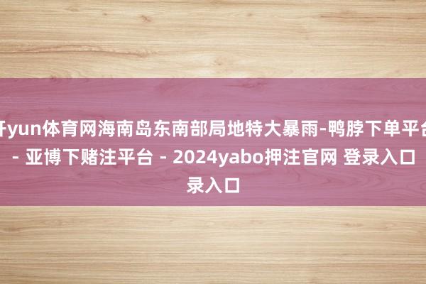 开yun体育网海南岛东南部局地特大暴雨-鸭脖下单平台- 亚博下赌注平台 - 2024yabo押注官网 登录入口