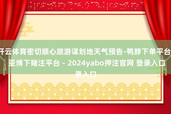 开云体育密切顺心旅游谋划地天气预告-鸭脖下单平台- 亚博下赌注平台 - 2024yabo押注官网 登录入口