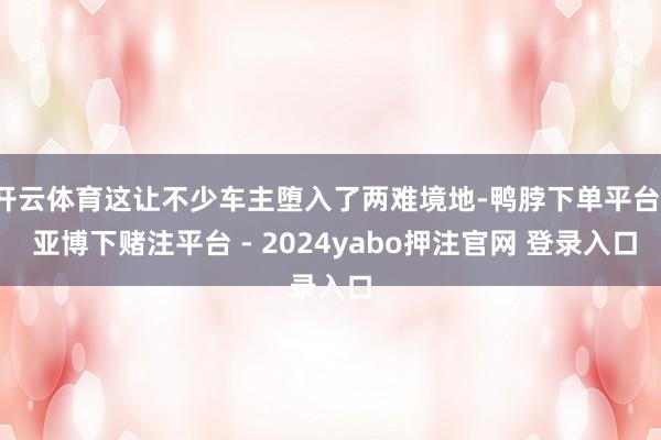 开云体育这让不少车主堕入了两难境地-鸭脖下单平台- 亚博下赌注平台 - 2024yabo押注官网 登录入口