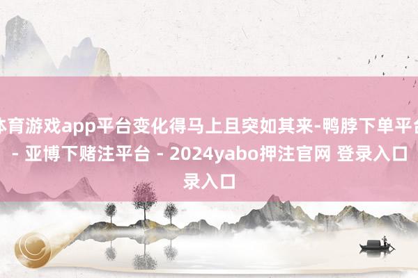 体育游戏app平台变化得马上且突如其来-鸭脖下单平台- 亚博下赌注平台 - 2024yabo押注官网 登录入口