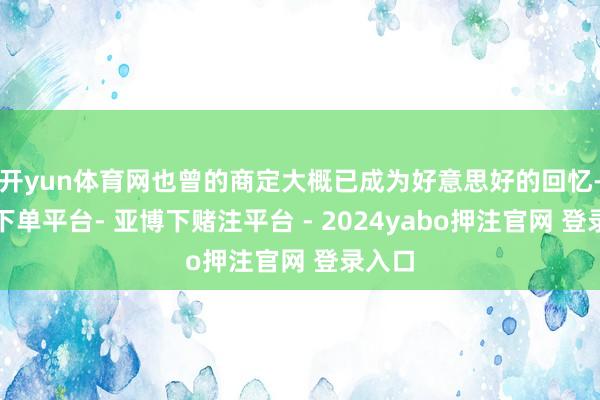 开yun体育网也曾的商定大概已成为好意思好的回忆-鸭脖下单平台- 亚博下赌注平台 - 2024yabo押注官网 登录入口