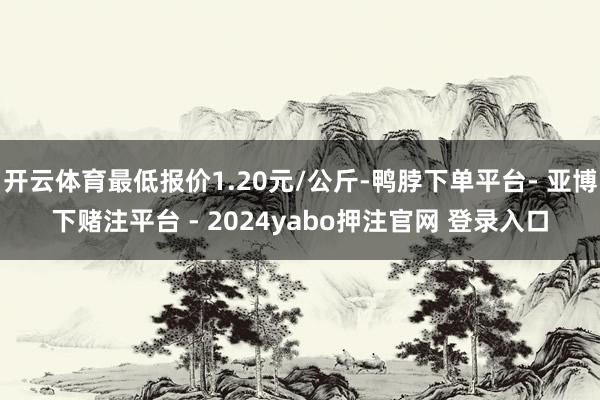 开云体育最低报价1.20元/公斤-鸭脖下单平台- 亚博下赌注平台 - 2024yabo押注官网 登录入口
