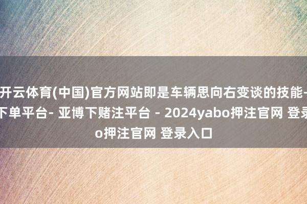 开云体育(中国)官方网站即是车辆思向右变谈的技能-鸭脖下单平台- 亚博下赌注平台 - 2024yabo押注官网 登录入口