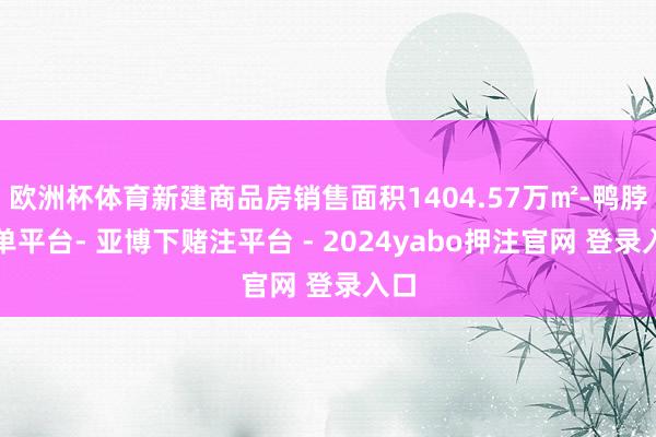 欧洲杯体育新建商品房销售面积1404.57万㎡-鸭脖下单平台- 亚博下赌注平台 - 2024yabo押注官网 登录入口