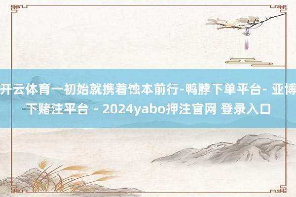 开云体育一初始就携着蚀本前行-鸭脖下单平台- 亚博下赌注平台 - 2024yabo押注官网 登录入口