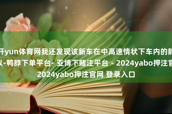 开yun体育网我还发现该新车在中高速情状下车内的静音性发达可以-鸭脖下单平台- 亚博下赌注平台 - 2024yabo押注官网 登录入口