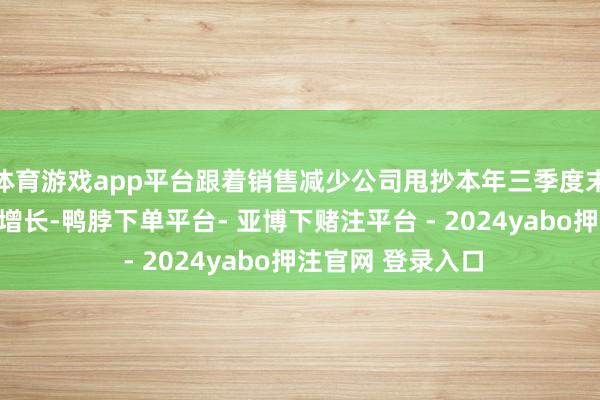 体育游戏app平台跟着销售减少公司甩抄本年三季度末的存货捏续较快增长-鸭脖下单平台- 亚博下赌注平台 - 2024yabo押注官网 登录入口