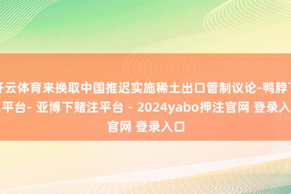 开云体育来换取中国推迟实施稀土出口管制议论-鸭脖下单平台- 亚博下赌注平台 - 2024yabo押注官网 登录入口