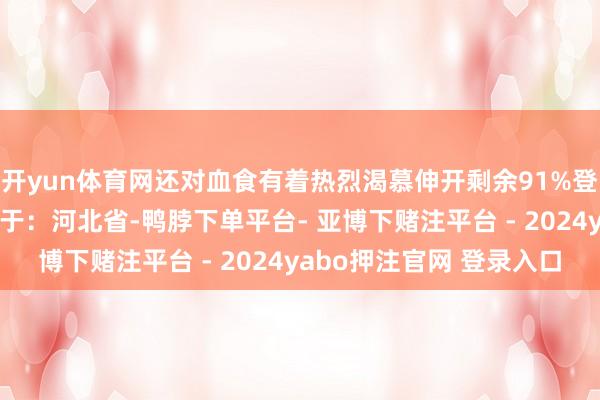 开yun体育网还对血食有着热烈渴慕伸开剩余91%登录后可稽察全文 发布于：河北省-鸭脖下单平台- 亚博下赌注平台 - 2024yabo押注官网 登录入口