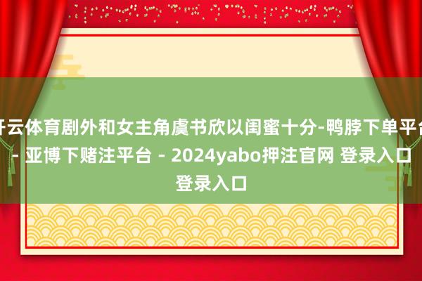 开云体育剧外和女主角虞书欣以闺蜜十分-鸭脖下单平台- 亚博下赌注平台 - 2024yabo押注官网 登录入口
