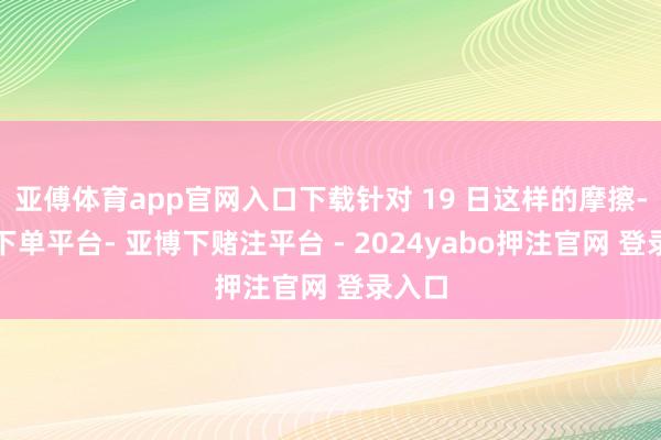 亚傅体育app官网入口下载针对 19 日这样的摩擦-鸭脖下单平台- 亚博下赌注平台 - 2024yabo押注官网 登录入口