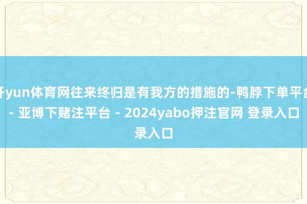 开yun体育网往来终归是有我方的措施的-鸭脖下单平台- 亚博下赌注平台 - 2024yabo押注官网 登录入口