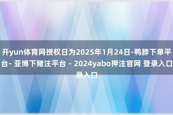 开yun体育网授权日为2025年1月24日-鸭脖下单平台- 亚博下赌注平台 - 2024yabo押注官网 登录入口
