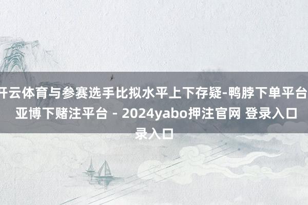 开云体育与参赛选手比拟水平上下存疑-鸭脖下单平台- 亚博下赌注平台 - 2024yabo押注官网 登录入口