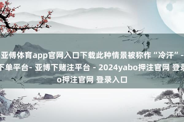亚傅体育app官网入口下载此种情景被称作“冷汗”-鸭脖下单平台- 亚博下赌注平台 - 2024yabo押注官网 登录入口