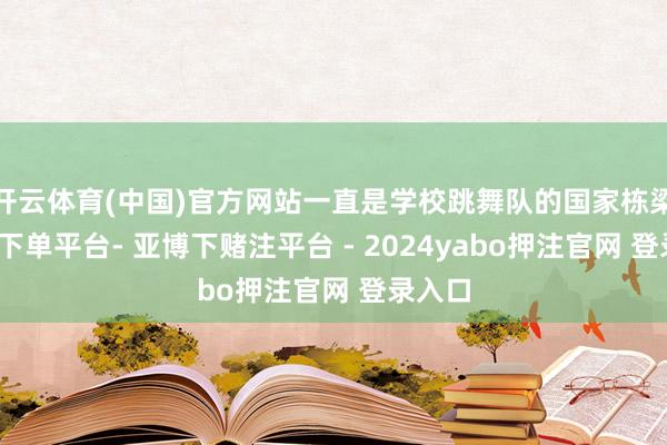 开云体育(中国)官方网站一直是学校跳舞队的国家栋梁-鸭脖下单平台- 亚博下赌注平台 - 2024yabo押注官网 登录入口