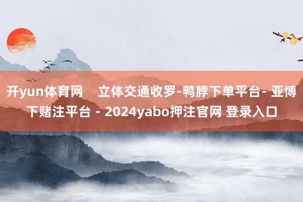 开yun体育网    立体交通收罗-鸭脖下单平台- 亚博下赌注平台 - 2024yabo押注官网 登录入口
