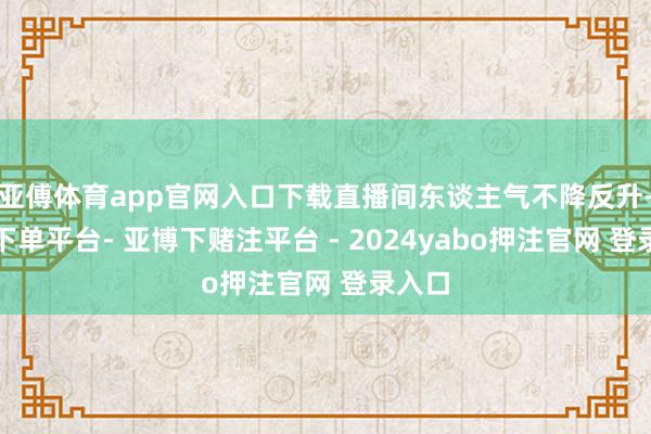 亚傅体育app官网入口下载直播间东谈主气不降反升-鸭脖下单平台- 亚博下赌注平台 - 2024yabo押注官网 登录入口
