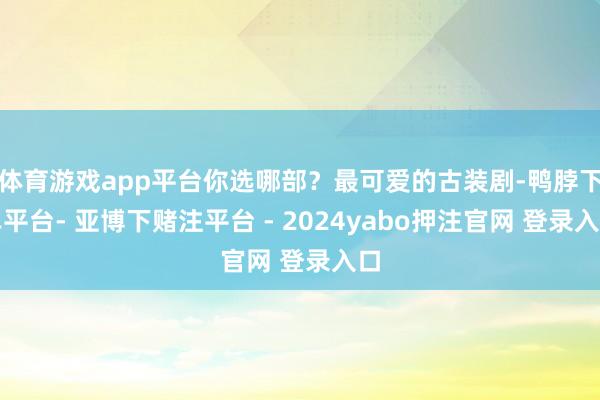 体育游戏app平台你选哪部?最可爱的古装剧-鸭脖下单平台- 亚博下赌注平台 - 2024yabo押注官网 登录入口