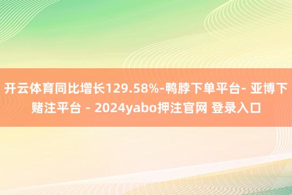 开云体育同比增长129.58%-鸭脖下单平台- 亚博下赌注平台 - 2024yabo押注官网 登录入口