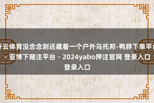 开云体育没念念到还藏着一个户外乌托邦-鸭脖下单平台- 亚博下赌注平台 - 2024yabo押注官网 登录入口